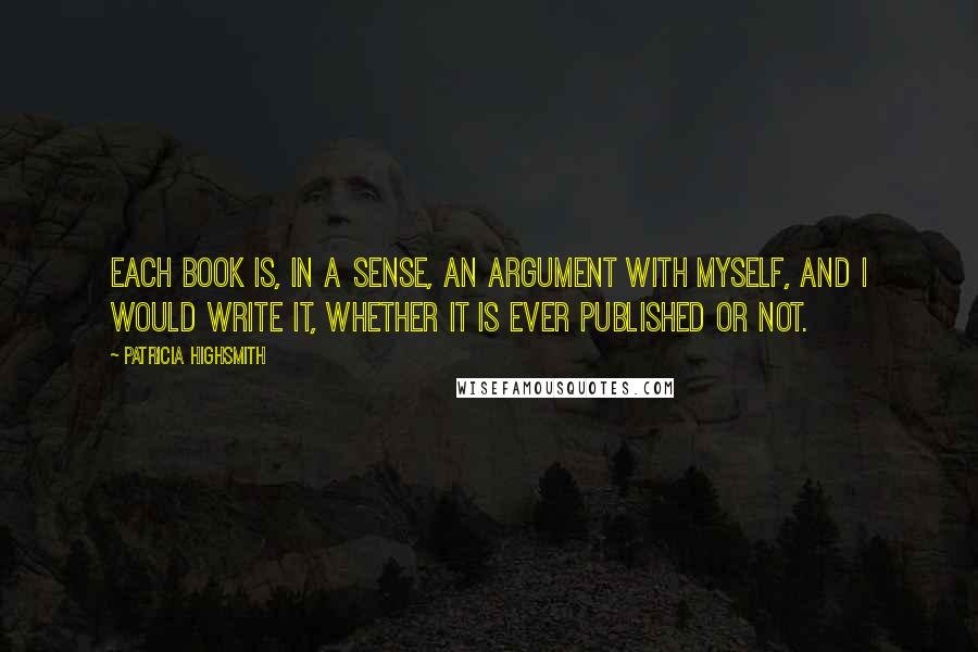 Patricia Highsmith Quotes: Each book is, in a sense, an argument with myself, and I would write it, whether it is ever published or not.