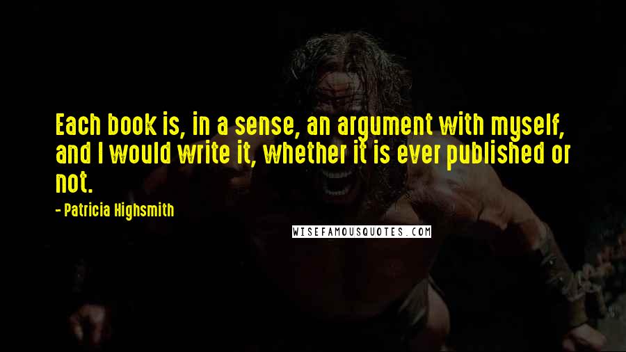 Patricia Highsmith Quotes: Each book is, in a sense, an argument with myself, and I would write it, whether it is ever published or not.