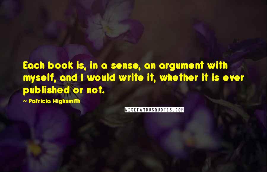 Patricia Highsmith Quotes: Each book is, in a sense, an argument with myself, and I would write it, whether it is ever published or not.