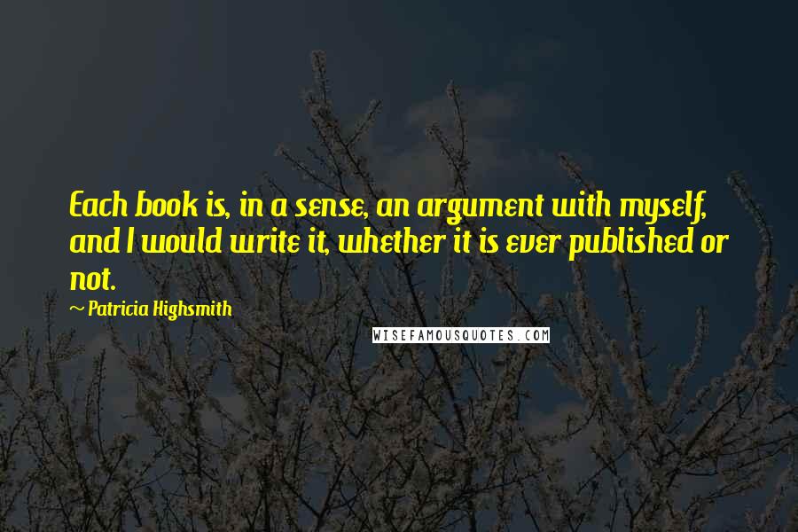 Patricia Highsmith Quotes: Each book is, in a sense, an argument with myself, and I would write it, whether it is ever published or not.
