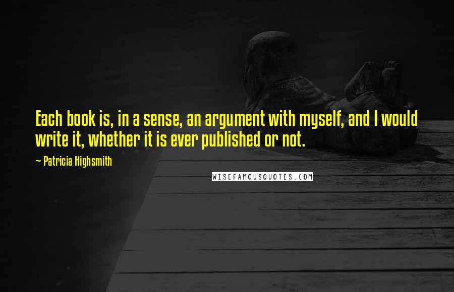 Patricia Highsmith Quotes: Each book is, in a sense, an argument with myself, and I would write it, whether it is ever published or not.