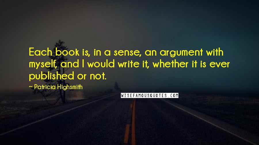 Patricia Highsmith Quotes: Each book is, in a sense, an argument with myself, and I would write it, whether it is ever published or not.