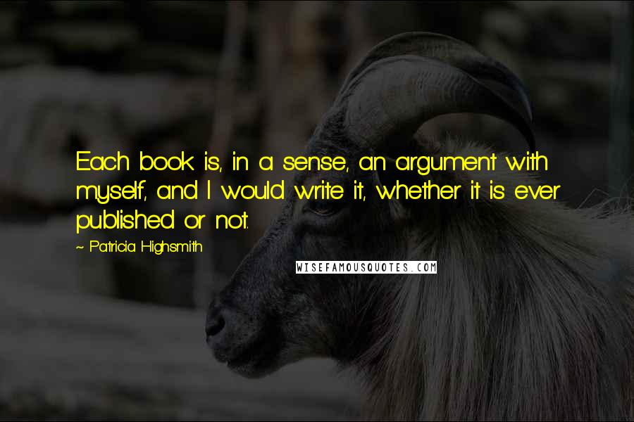 Patricia Highsmith Quotes: Each book is, in a sense, an argument with myself, and I would write it, whether it is ever published or not.