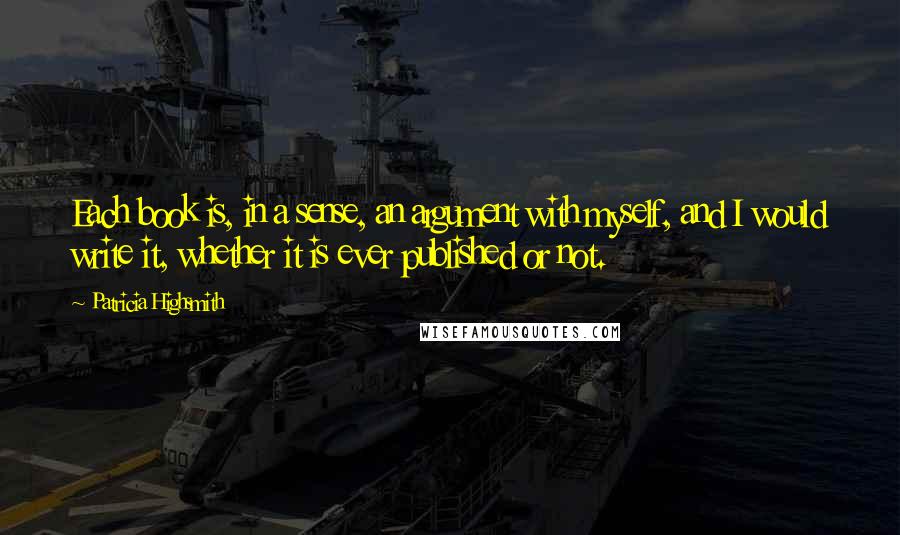 Patricia Highsmith Quotes: Each book is, in a sense, an argument with myself, and I would write it, whether it is ever published or not.
