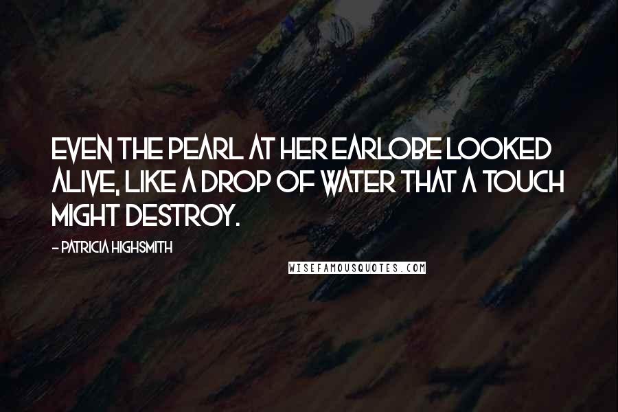 Patricia Highsmith Quotes: Even the pearl at her earlobe looked alive, like a drop of water that a touch might destroy.