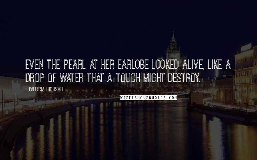 Patricia Highsmith Quotes: Even the pearl at her earlobe looked alive, like a drop of water that a touch might destroy.