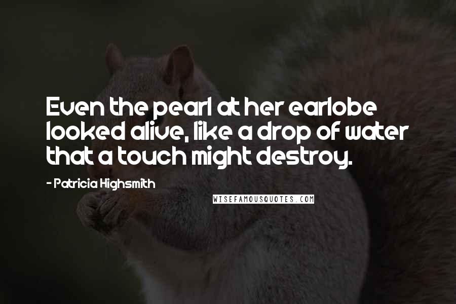 Patricia Highsmith Quotes: Even the pearl at her earlobe looked alive, like a drop of water that a touch might destroy.