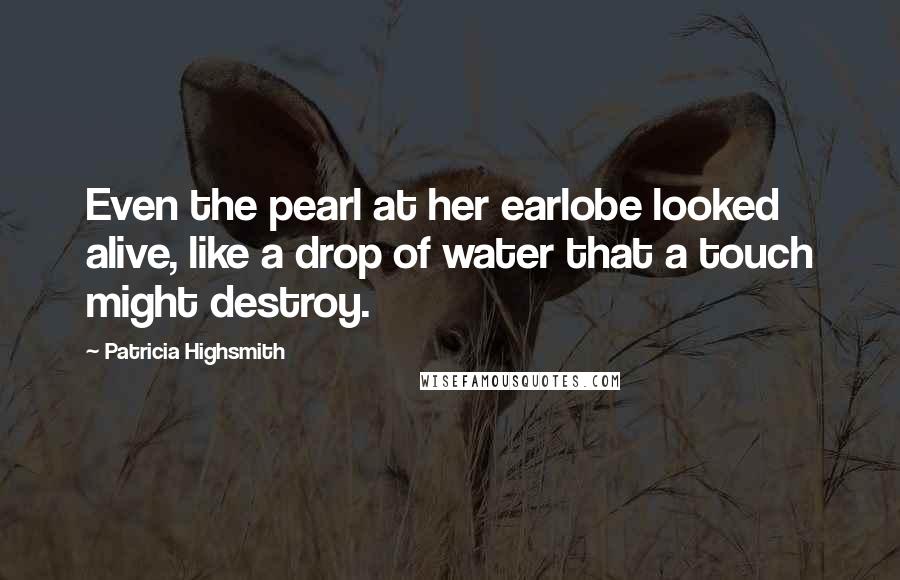 Patricia Highsmith Quotes: Even the pearl at her earlobe looked alive, like a drop of water that a touch might destroy.