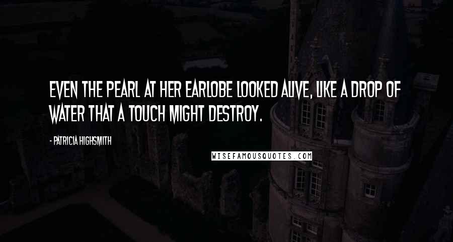 Patricia Highsmith Quotes: Even the pearl at her earlobe looked alive, like a drop of water that a touch might destroy.