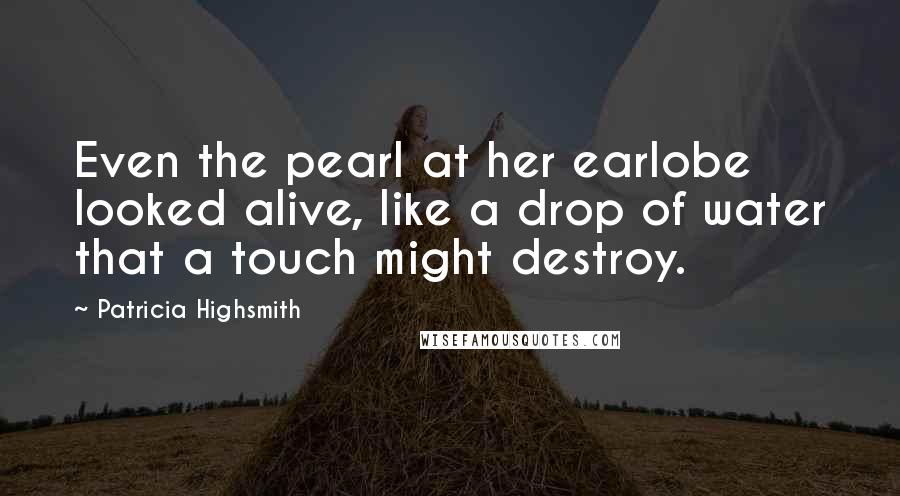 Patricia Highsmith Quotes: Even the pearl at her earlobe looked alive, like a drop of water that a touch might destroy.