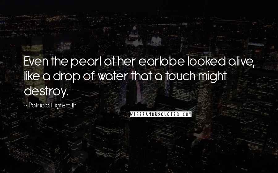 Patricia Highsmith Quotes: Even the pearl at her earlobe looked alive, like a drop of water that a touch might destroy.