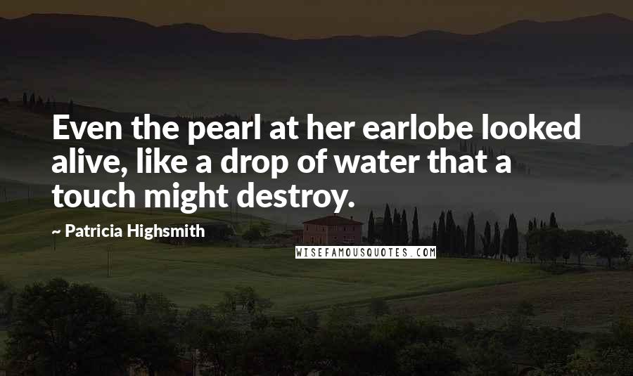 Patricia Highsmith Quotes: Even the pearl at her earlobe looked alive, like a drop of water that a touch might destroy.