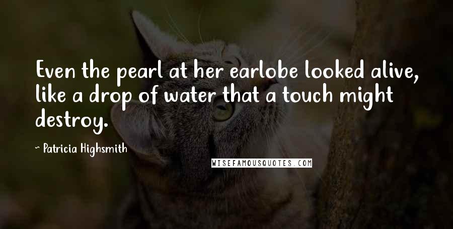 Patricia Highsmith Quotes: Even the pearl at her earlobe looked alive, like a drop of water that a touch might destroy.