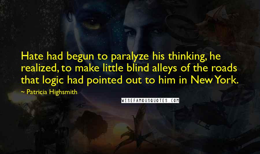 Patricia Highsmith Quotes: Hate had begun to paralyze his thinking, he realized, to make little blind alleys of the roads that logic had pointed out to him in New York.