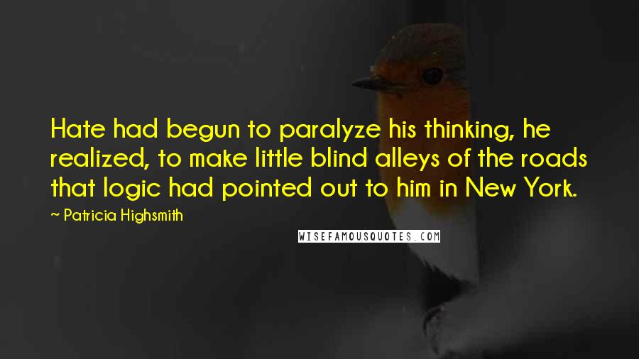 Patricia Highsmith Quotes: Hate had begun to paralyze his thinking, he realized, to make little blind alleys of the roads that logic had pointed out to him in New York.