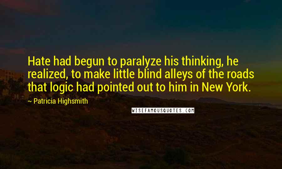 Patricia Highsmith Quotes: Hate had begun to paralyze his thinking, he realized, to make little blind alleys of the roads that logic had pointed out to him in New York.
