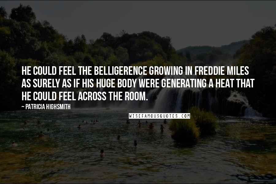 Patricia Highsmith Quotes: He could feel the belligerence growing in Freddie Miles as surely as if his huge body were generating a heat that he could feel across the room.