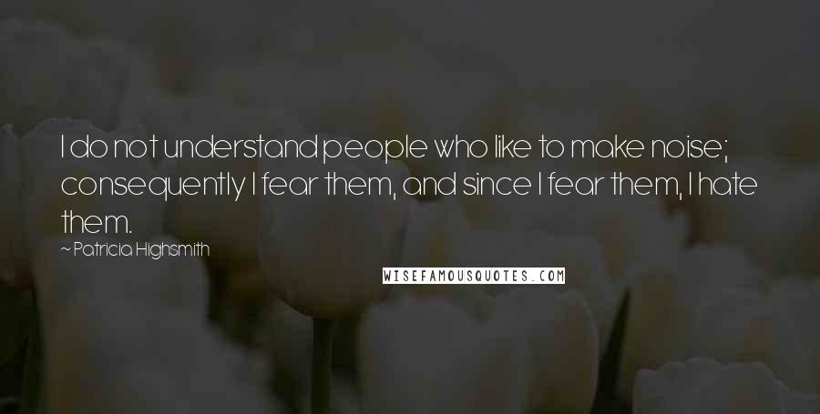 Patricia Highsmith Quotes: I do not understand people who like to make noise; consequently I fear them, and since I fear them, I hate them.