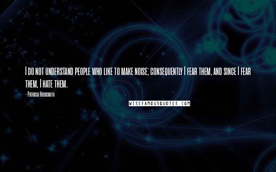 Patricia Highsmith Quotes: I do not understand people who like to make noise; consequently I fear them, and since I fear them, I hate them.