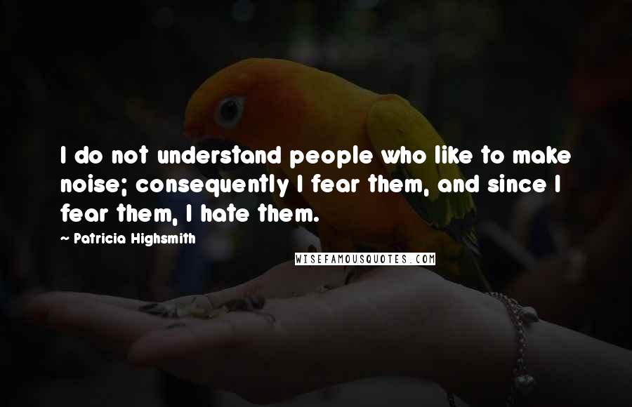 Patricia Highsmith Quotes: I do not understand people who like to make noise; consequently I fear them, and since I fear them, I hate them.