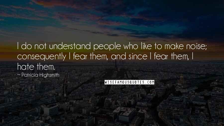 Patricia Highsmith Quotes: I do not understand people who like to make noise; consequently I fear them, and since I fear them, I hate them.