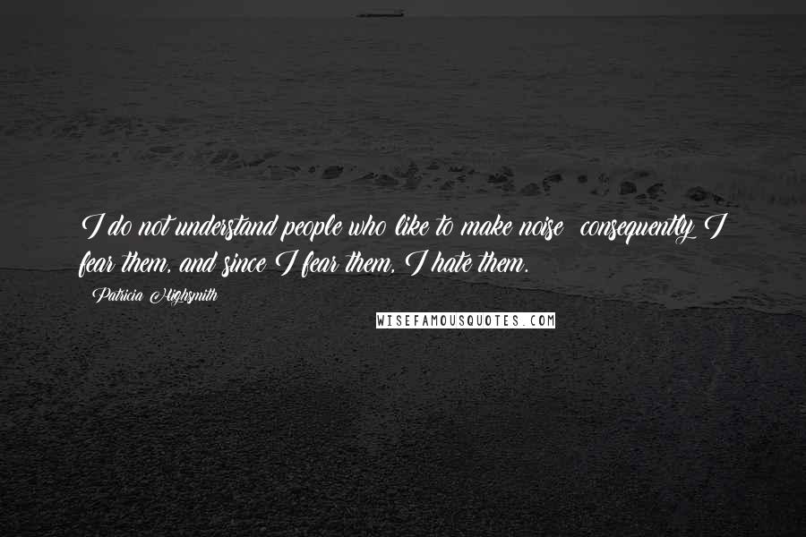 Patricia Highsmith Quotes: I do not understand people who like to make noise; consequently I fear them, and since I fear them, I hate them.