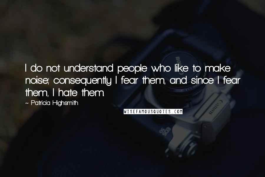 Patricia Highsmith Quotes: I do not understand people who like to make noise; consequently I fear them, and since I fear them, I hate them.