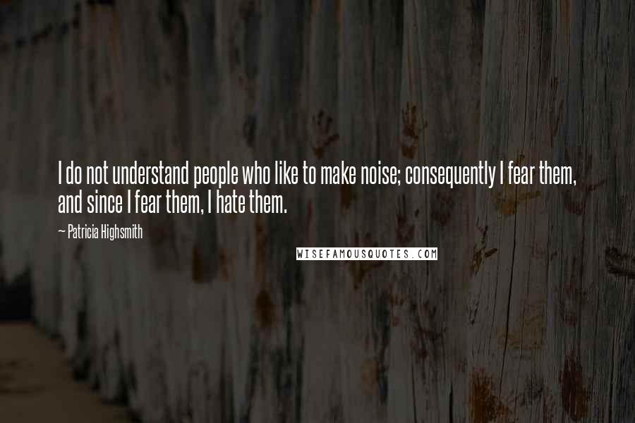 Patricia Highsmith Quotes: I do not understand people who like to make noise; consequently I fear them, and since I fear them, I hate them.