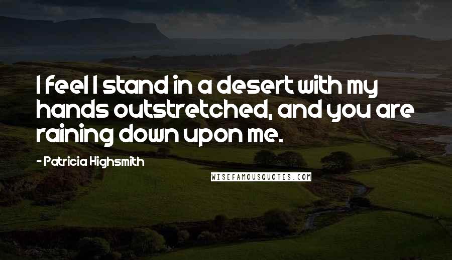 Patricia Highsmith Quotes: I feel I stand in a desert with my hands outstretched, and you are raining down upon me.