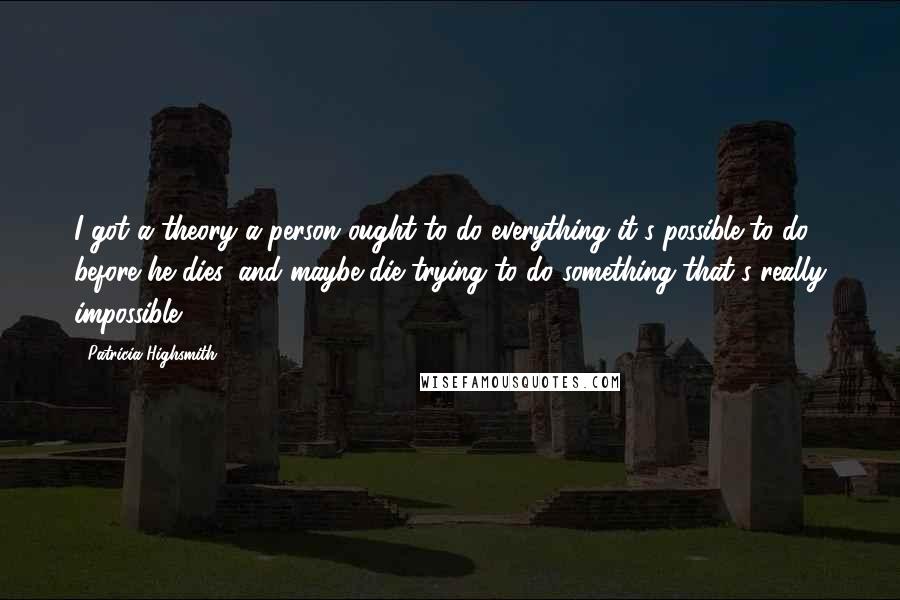 Patricia Highsmith Quotes: I got a theory a person ought to do everything it's possible to do before he dies, and maybe die trying to do something that's really impossible.