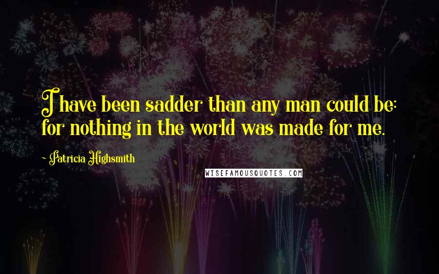 Patricia Highsmith Quotes: I have been sadder than any man could be: for nothing in the world was made for me.