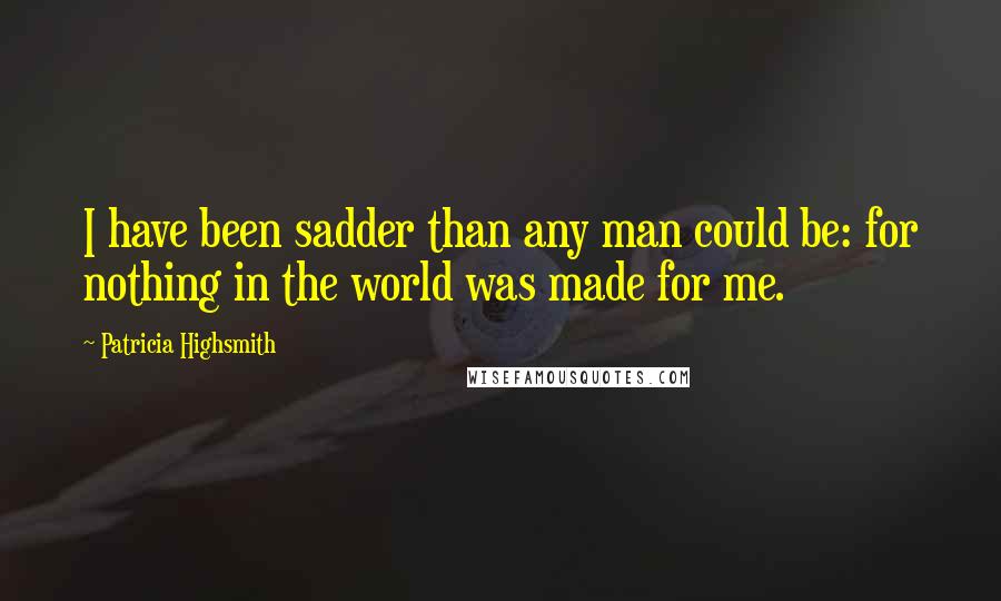 Patricia Highsmith Quotes: I have been sadder than any man could be: for nothing in the world was made for me.