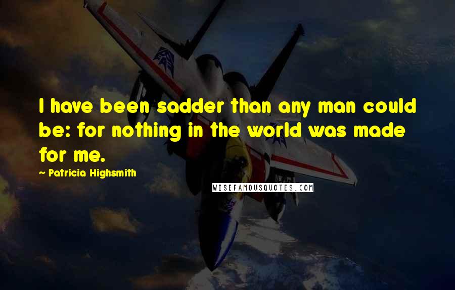 Patricia Highsmith Quotes: I have been sadder than any man could be: for nothing in the world was made for me.