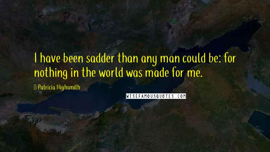 Patricia Highsmith Quotes: I have been sadder than any man could be: for nothing in the world was made for me.