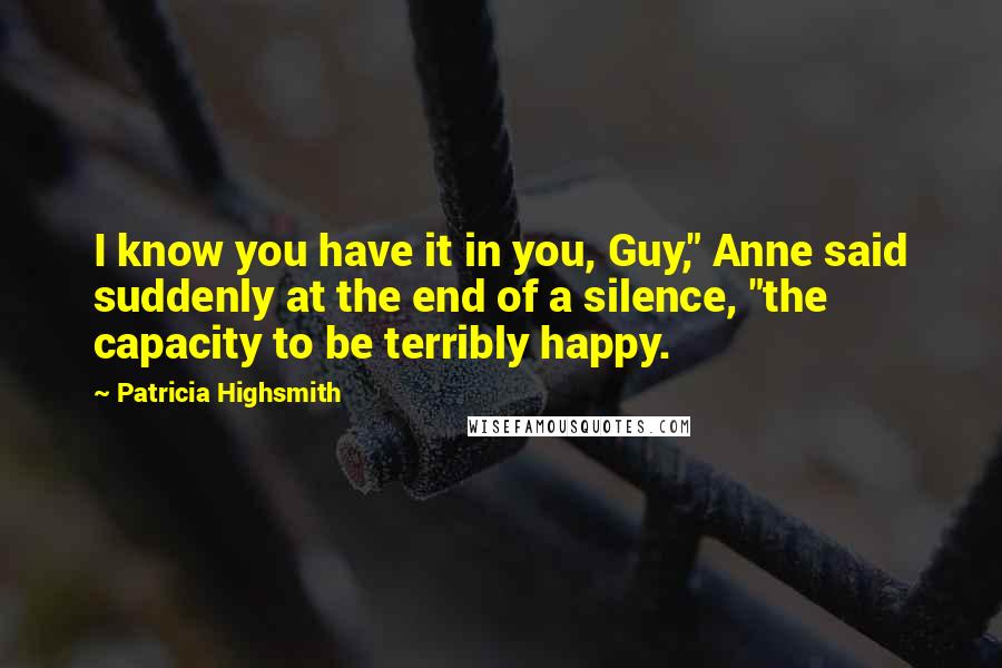 Patricia Highsmith Quotes: I know you have it in you, Guy," Anne said suddenly at the end of a silence, "the capacity to be terribly happy.