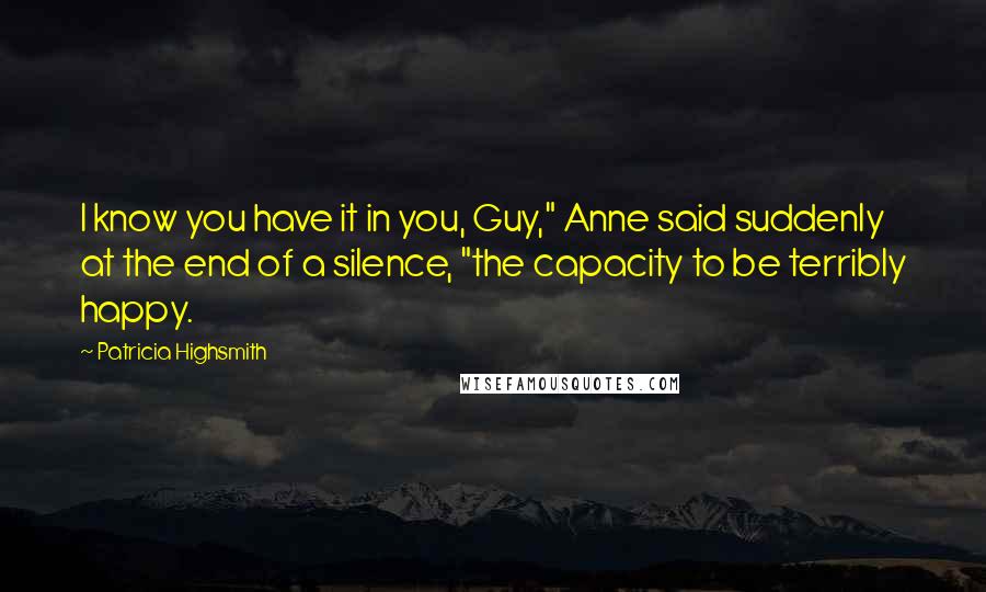 Patricia Highsmith Quotes: I know you have it in you, Guy," Anne said suddenly at the end of a silence, "the capacity to be terribly happy.