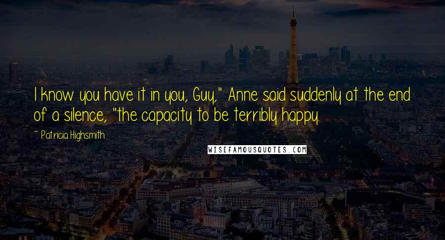 Patricia Highsmith Quotes: I know you have it in you, Guy," Anne said suddenly at the end of a silence, "the capacity to be terribly happy.