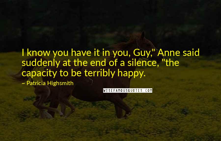 Patricia Highsmith Quotes: I know you have it in you, Guy," Anne said suddenly at the end of a silence, "the capacity to be terribly happy.