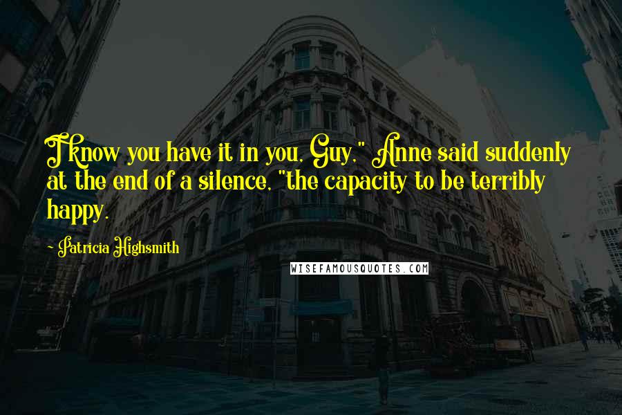 Patricia Highsmith Quotes: I know you have it in you, Guy," Anne said suddenly at the end of a silence, "the capacity to be terribly happy.