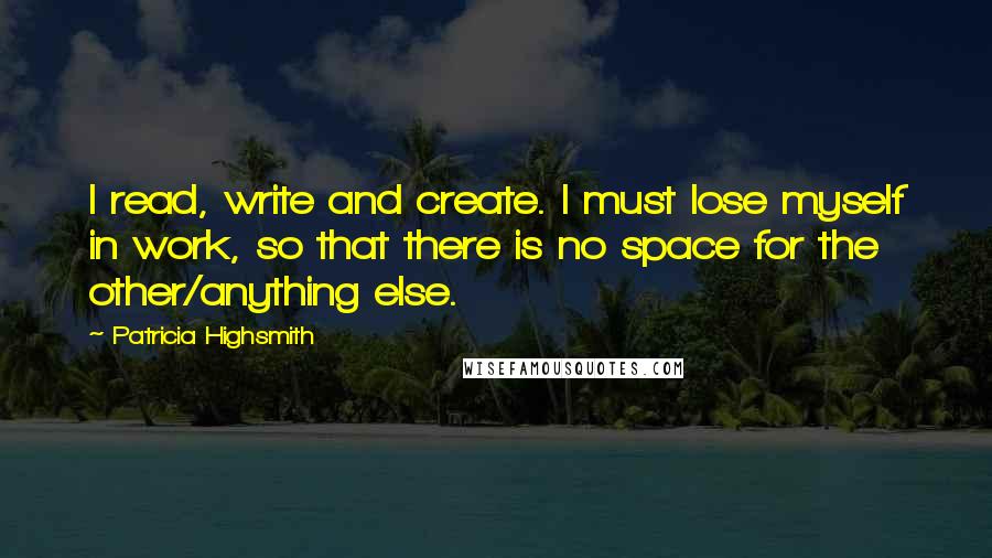 Patricia Highsmith Quotes: I read, write and create. I must lose myself in work, so that there is no space for the other/anything else.