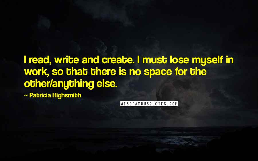 Patricia Highsmith Quotes: I read, write and create. I must lose myself in work, so that there is no space for the other/anything else.