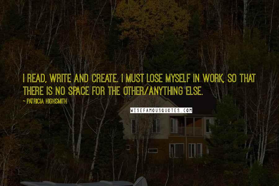 Patricia Highsmith Quotes: I read, write and create. I must lose myself in work, so that there is no space for the other/anything else.