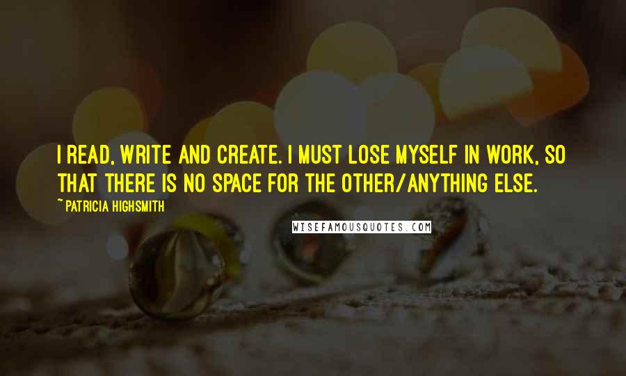 Patricia Highsmith Quotes: I read, write and create. I must lose myself in work, so that there is no space for the other/anything else.