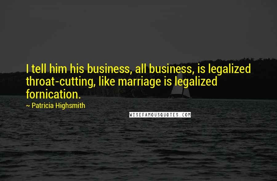 Patricia Highsmith Quotes: I tell him his business, all business, is legalized throat-cutting, like marriage is legalized fornication.