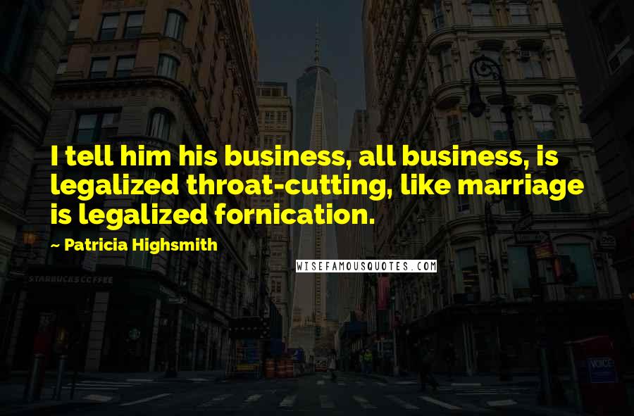 Patricia Highsmith Quotes: I tell him his business, all business, is legalized throat-cutting, like marriage is legalized fornication.
