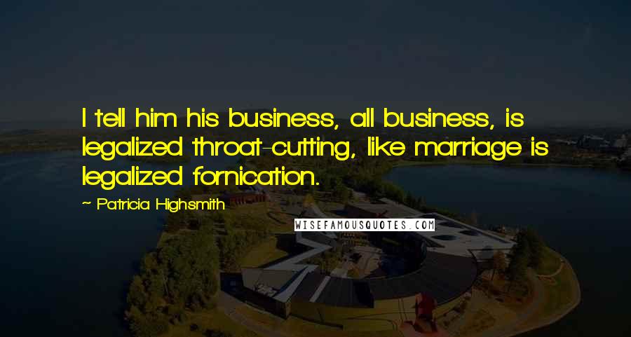 Patricia Highsmith Quotes: I tell him his business, all business, is legalized throat-cutting, like marriage is legalized fornication.