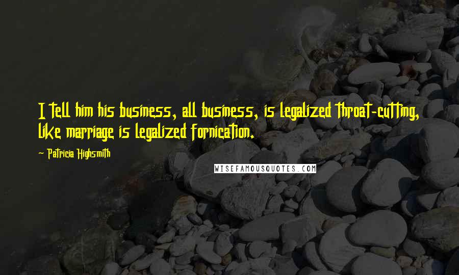 Patricia Highsmith Quotes: I tell him his business, all business, is legalized throat-cutting, like marriage is legalized fornication.