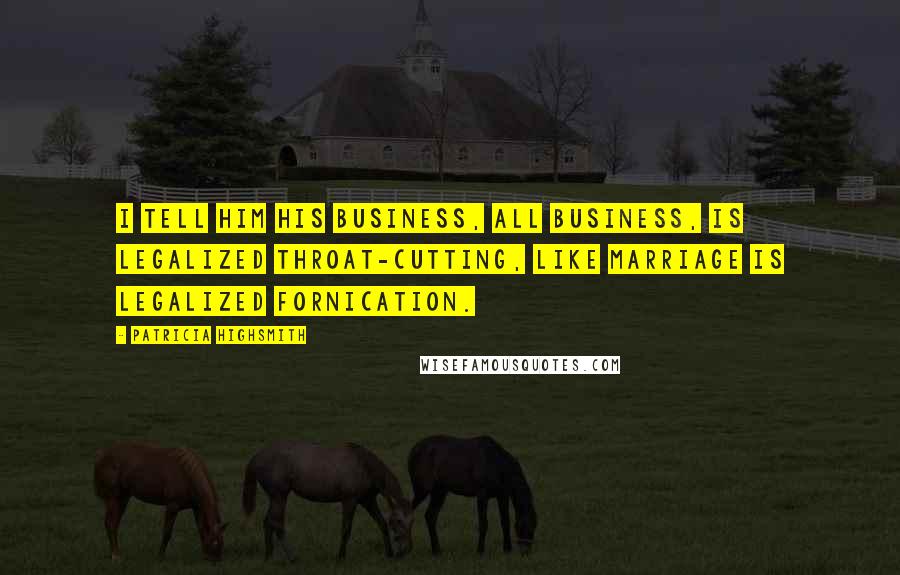 Patricia Highsmith Quotes: I tell him his business, all business, is legalized throat-cutting, like marriage is legalized fornication.