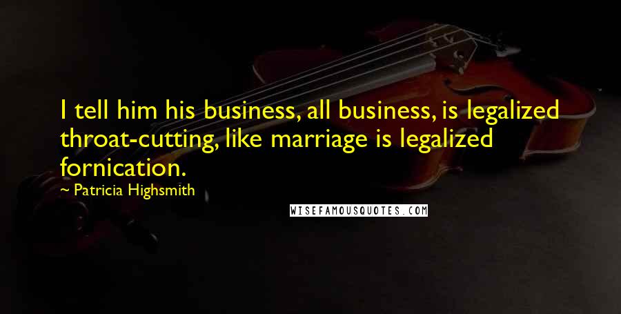Patricia Highsmith Quotes: I tell him his business, all business, is legalized throat-cutting, like marriage is legalized fornication.