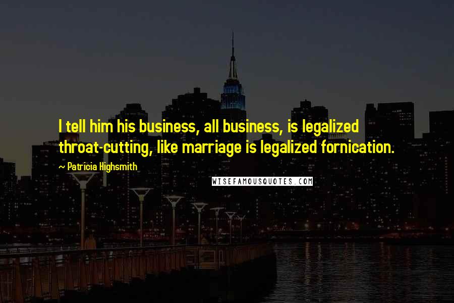 Patricia Highsmith Quotes: I tell him his business, all business, is legalized throat-cutting, like marriage is legalized fornication.